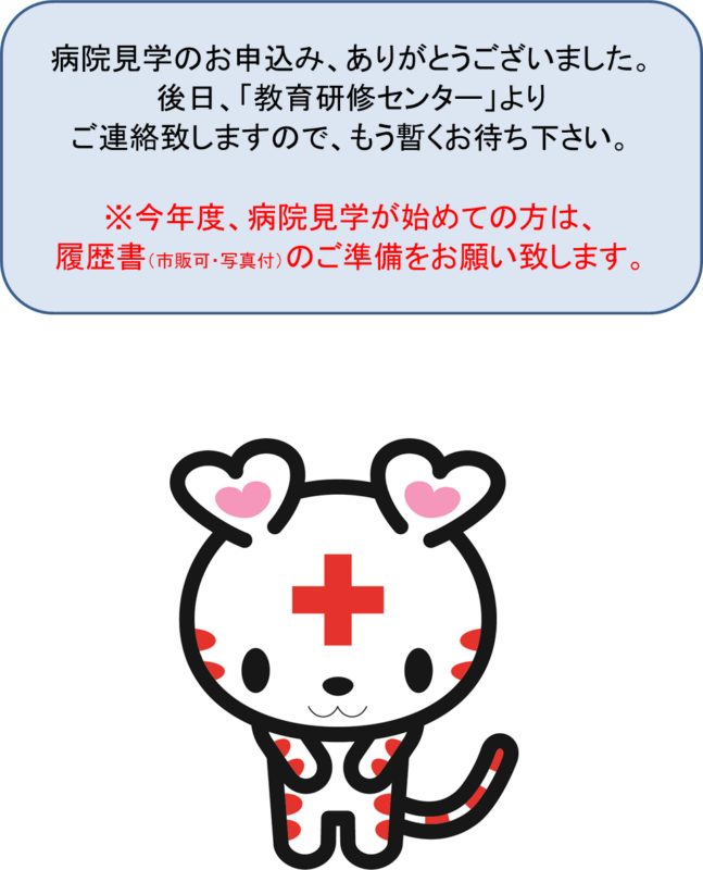病院見学のお申込み、ありがとうございました。後日、「教育研修センター」よりご連絡致しますので、もう暫くお待ち下さい。※今年度、病院見学が始めての方は、履歴書（市販可・写真付）のご準備をお願い致します。